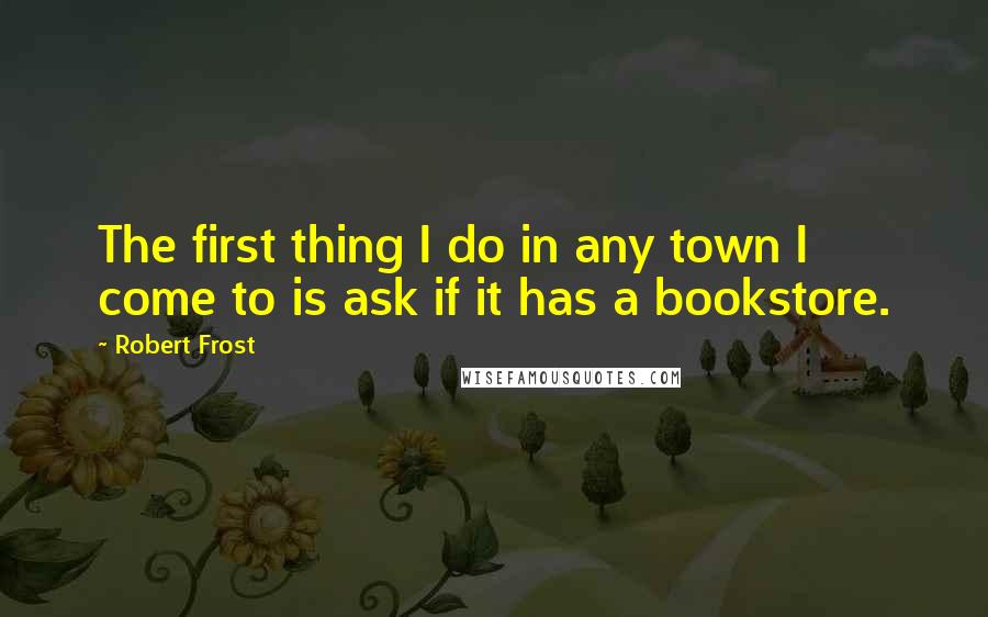 Robert Frost Quotes: The first thing I do in any town I come to is ask if it has a bookstore.