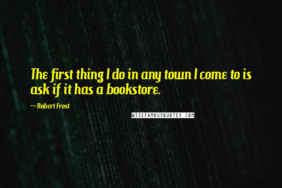 Robert Frost Quotes: The first thing I do in any town I come to is ask if it has a bookstore.