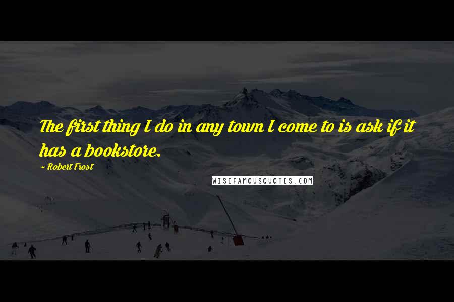 Robert Frost Quotes: The first thing I do in any town I come to is ask if it has a bookstore.