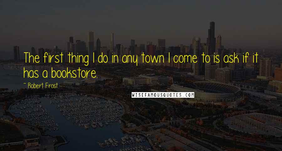 Robert Frost Quotes: The first thing I do in any town I come to is ask if it has a bookstore.
