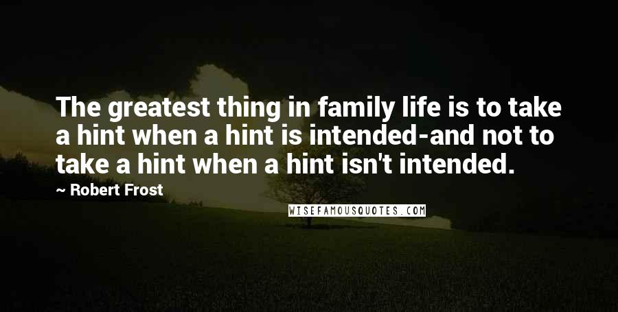 Robert Frost Quotes: The greatest thing in family life is to take a hint when a hint is intended-and not to take a hint when a hint isn't intended.