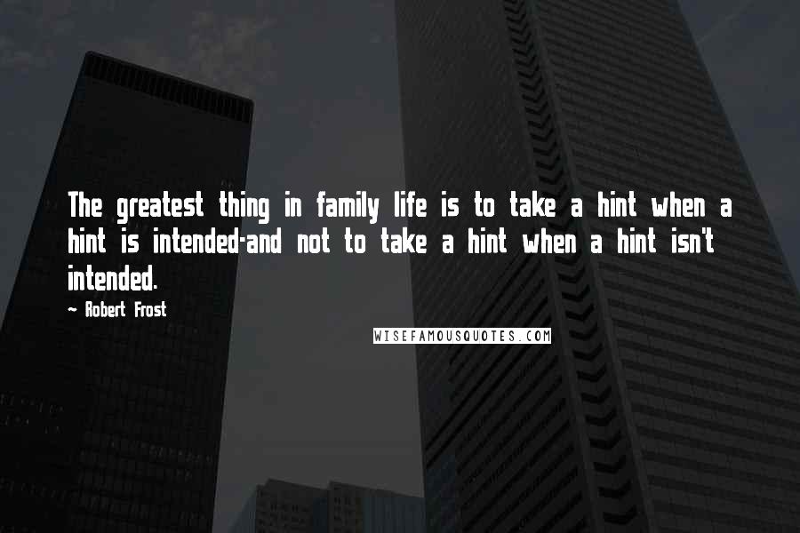 Robert Frost Quotes: The greatest thing in family life is to take a hint when a hint is intended-and not to take a hint when a hint isn't intended.