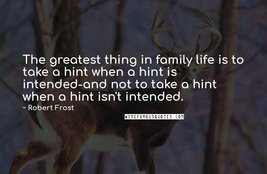 Robert Frost Quotes: The greatest thing in family life is to take a hint when a hint is intended-and not to take a hint when a hint isn't intended.