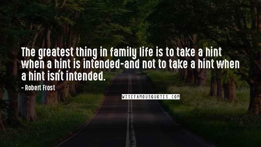 Robert Frost Quotes: The greatest thing in family life is to take a hint when a hint is intended-and not to take a hint when a hint isn't intended.