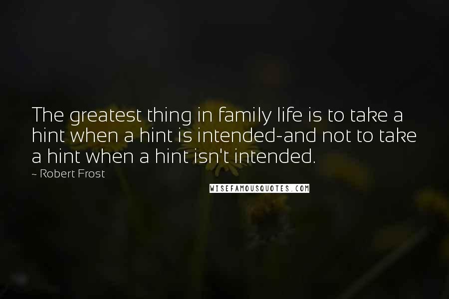 Robert Frost Quotes: The greatest thing in family life is to take a hint when a hint is intended-and not to take a hint when a hint isn't intended.