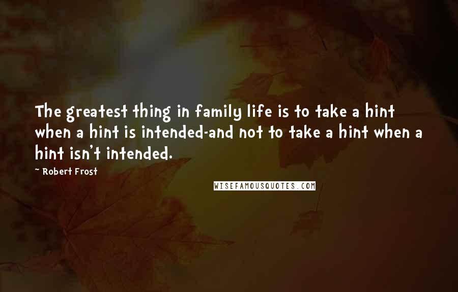 Robert Frost Quotes: The greatest thing in family life is to take a hint when a hint is intended-and not to take a hint when a hint isn't intended.