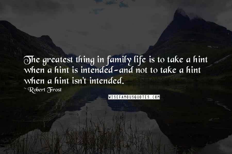 Robert Frost Quotes: The greatest thing in family life is to take a hint when a hint is intended-and not to take a hint when a hint isn't intended.