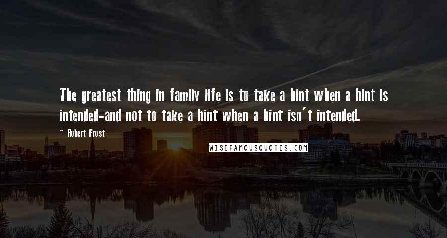 Robert Frost Quotes: The greatest thing in family life is to take a hint when a hint is intended-and not to take a hint when a hint isn't intended.