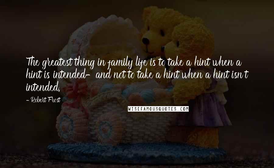 Robert Frost Quotes: The greatest thing in family life is to take a hint when a hint is intended-and not to take a hint when a hint isn't intended.