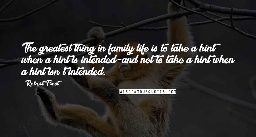 Robert Frost Quotes: The greatest thing in family life is to take a hint when a hint is intended-and not to take a hint when a hint isn't intended.