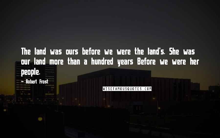 Robert Frost Quotes: The land was ours before we were the land's. She was our land more than a hundred years Before we were her people.
