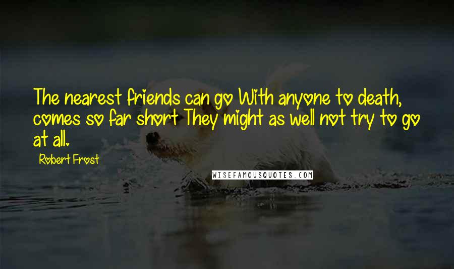 Robert Frost Quotes: The nearest friends can go With anyone to death, comes so far short They might as well not try to go at all.