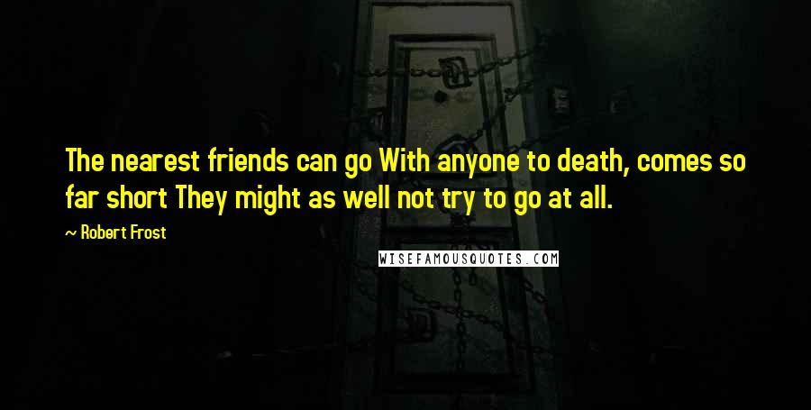 Robert Frost Quotes: The nearest friends can go With anyone to death, comes so far short They might as well not try to go at all.