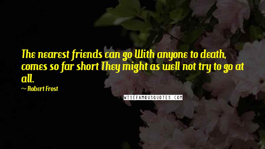 Robert Frost Quotes: The nearest friends can go With anyone to death, comes so far short They might as well not try to go at all.