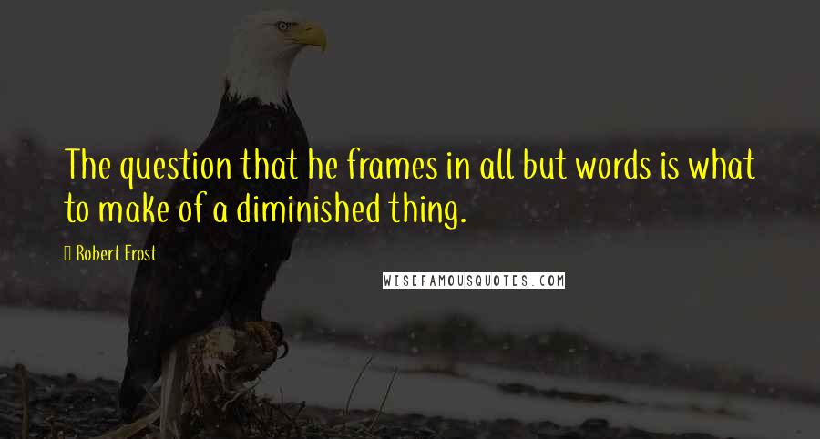 Robert Frost Quotes: The question that he frames in all but words is what to make of a diminished thing.