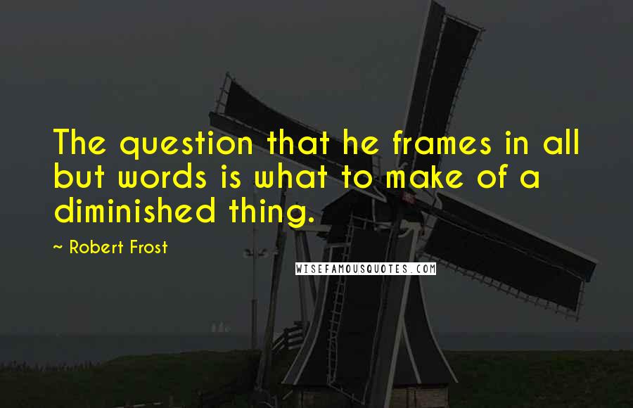 Robert Frost Quotes: The question that he frames in all but words is what to make of a diminished thing.