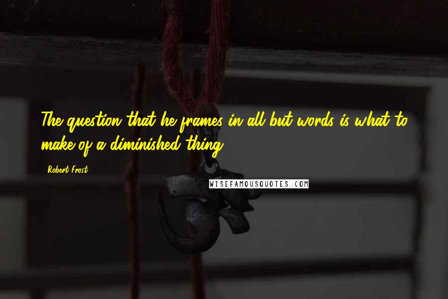 Robert Frost Quotes: The question that he frames in all but words is what to make of a diminished thing.