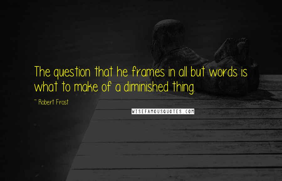 Robert Frost Quotes: The question that he frames in all but words is what to make of a diminished thing.