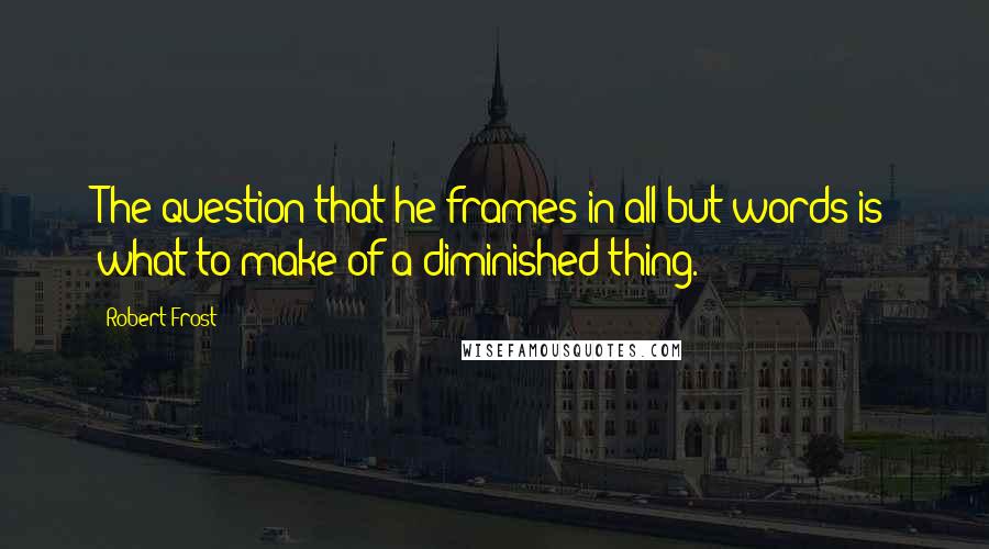 Robert Frost Quotes: The question that he frames in all but words is what to make of a diminished thing.