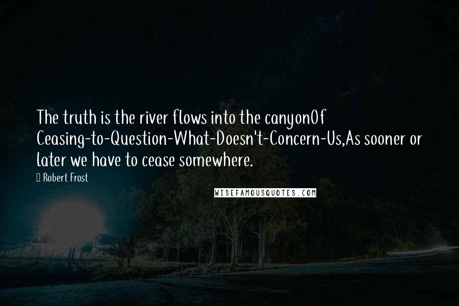 Robert Frost Quotes: The truth is the river flows into the canyonOf Ceasing-to-Question-What-Doesn't-Concern-Us,As sooner or later we have to cease somewhere.