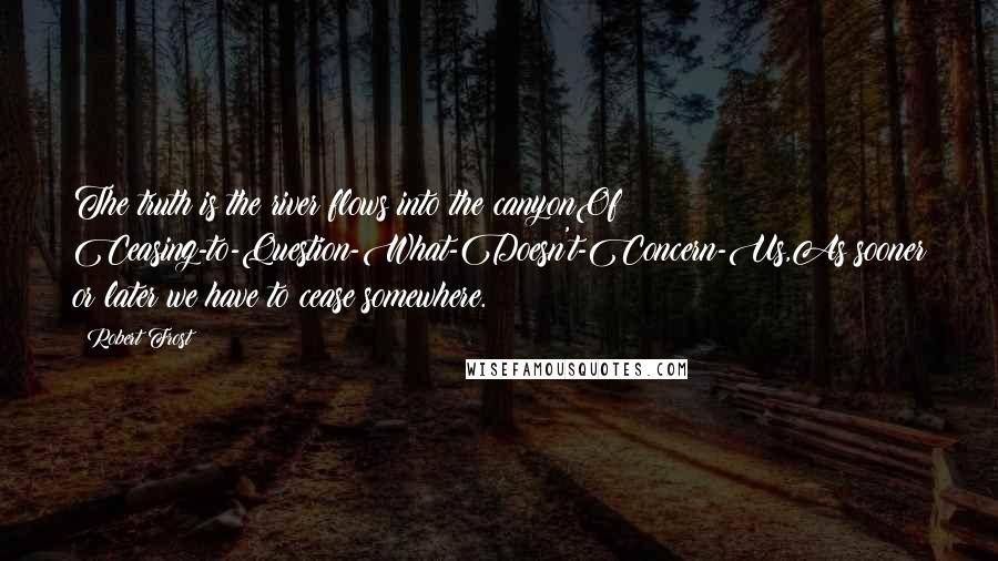 Robert Frost Quotes: The truth is the river flows into the canyonOf Ceasing-to-Question-What-Doesn't-Concern-Us,As sooner or later we have to cease somewhere.