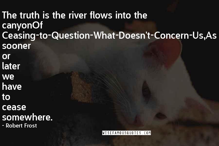 Robert Frost Quotes: The truth is the river flows into the canyonOf Ceasing-to-Question-What-Doesn't-Concern-Us,As sooner or later we have to cease somewhere.