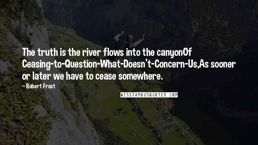 Robert Frost Quotes: The truth is the river flows into the canyonOf Ceasing-to-Question-What-Doesn't-Concern-Us,As sooner or later we have to cease somewhere.