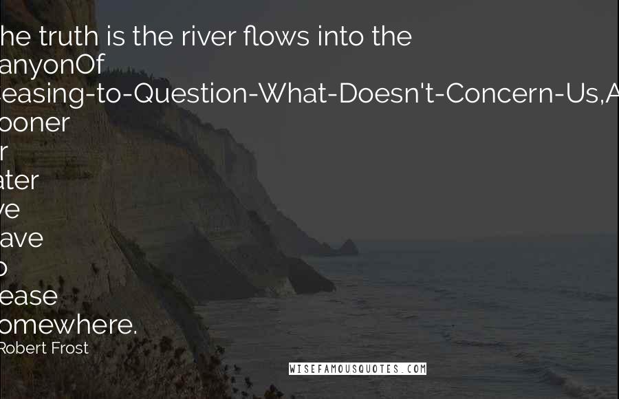 Robert Frost Quotes: The truth is the river flows into the canyonOf Ceasing-to-Question-What-Doesn't-Concern-Us,As sooner or later we have to cease somewhere.