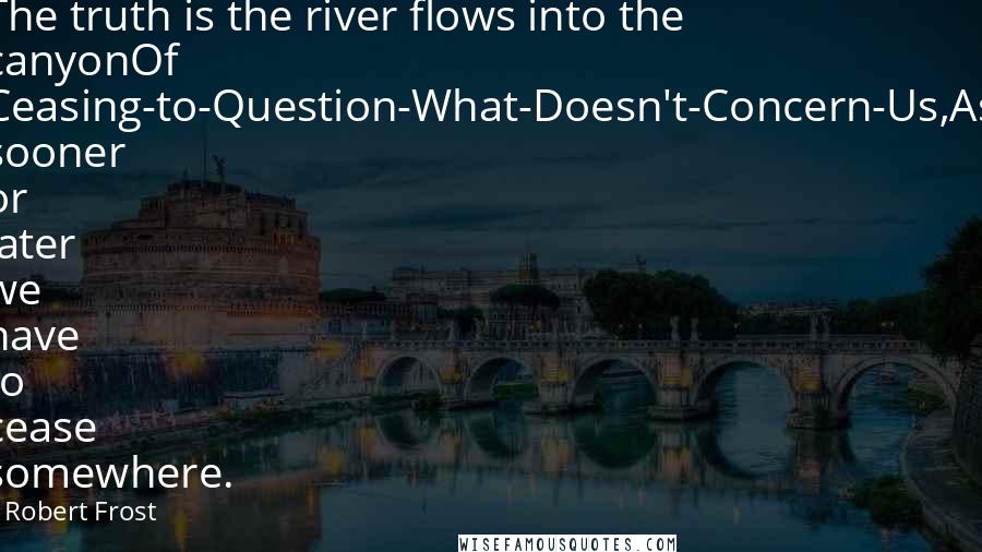 Robert Frost Quotes: The truth is the river flows into the canyonOf Ceasing-to-Question-What-Doesn't-Concern-Us,As sooner or later we have to cease somewhere.