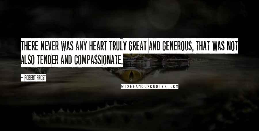 Robert Frost Quotes: There never was any heart truly great and generous, that was not also tender and compassionate.