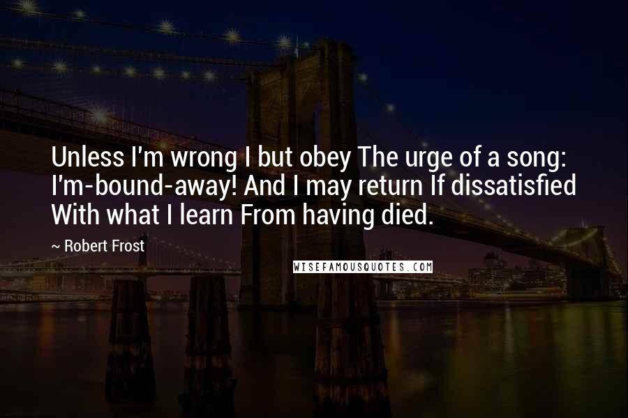 Robert Frost Quotes: Unless I'm wrong I but obey The urge of a song: I'm-bound-away! And I may return If dissatisfied With what I learn From having died.