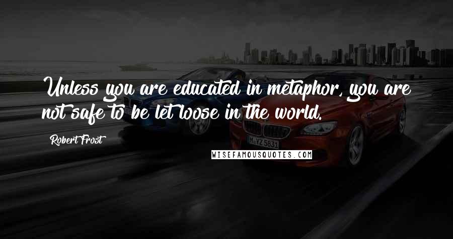 Robert Frost Quotes: Unless you are educated in metaphor, you are not safe to be let loose in the world.