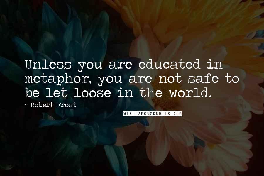Robert Frost Quotes: Unless you are educated in metaphor, you are not safe to be let loose in the world.
