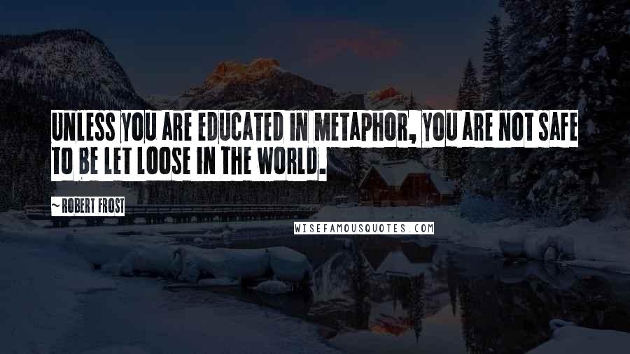 Robert Frost Quotes: Unless you are educated in metaphor, you are not safe to be let loose in the world.