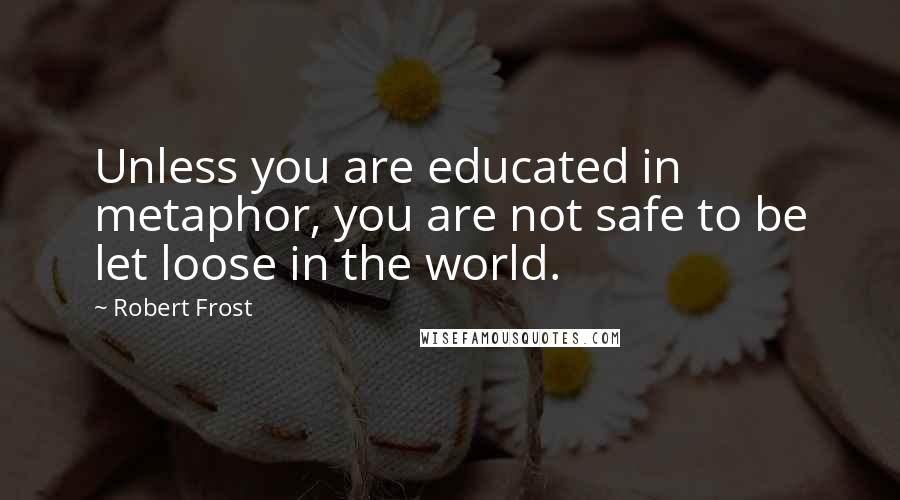 Robert Frost Quotes: Unless you are educated in metaphor, you are not safe to be let loose in the world.