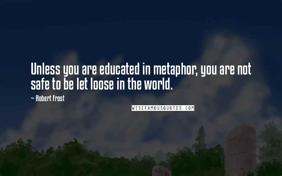 Robert Frost Quotes: Unless you are educated in metaphor, you are not safe to be let loose in the world.