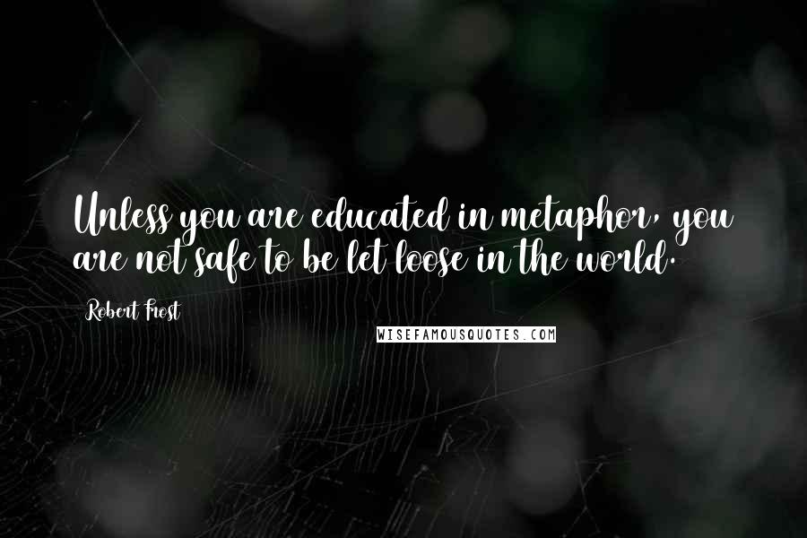 Robert Frost Quotes: Unless you are educated in metaphor, you are not safe to be let loose in the world.