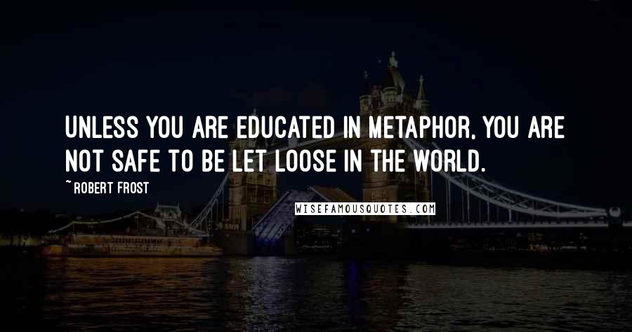 Robert Frost Quotes: Unless you are educated in metaphor, you are not safe to be let loose in the world.