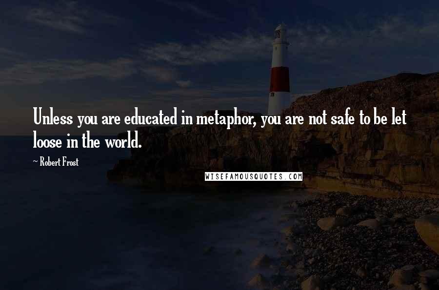 Robert Frost Quotes: Unless you are educated in metaphor, you are not safe to be let loose in the world.