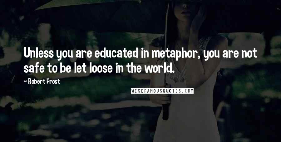 Robert Frost Quotes: Unless you are educated in metaphor, you are not safe to be let loose in the world.