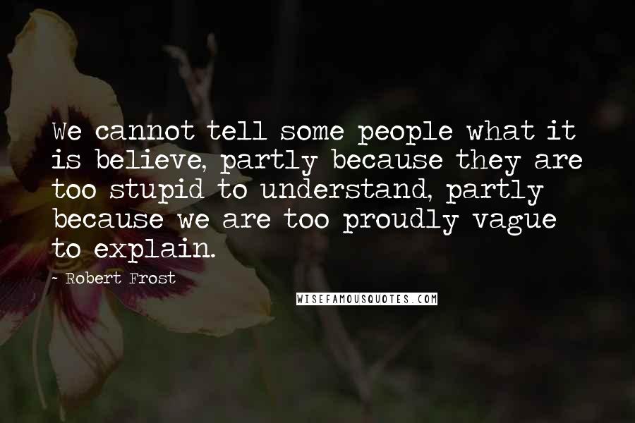 Robert Frost Quotes: We cannot tell some people what it is believe, partly because they are too stupid to understand, partly because we are too proudly vague to explain.