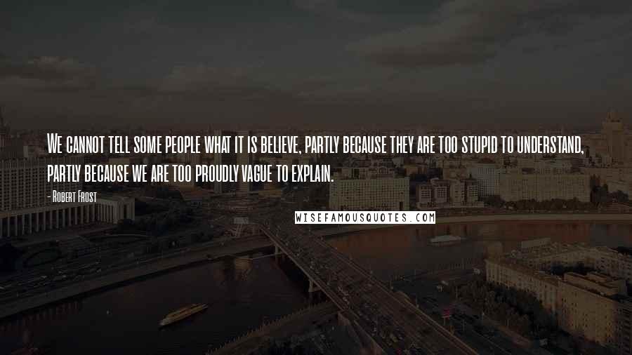 Robert Frost Quotes: We cannot tell some people what it is believe, partly because they are too stupid to understand, partly because we are too proudly vague to explain.