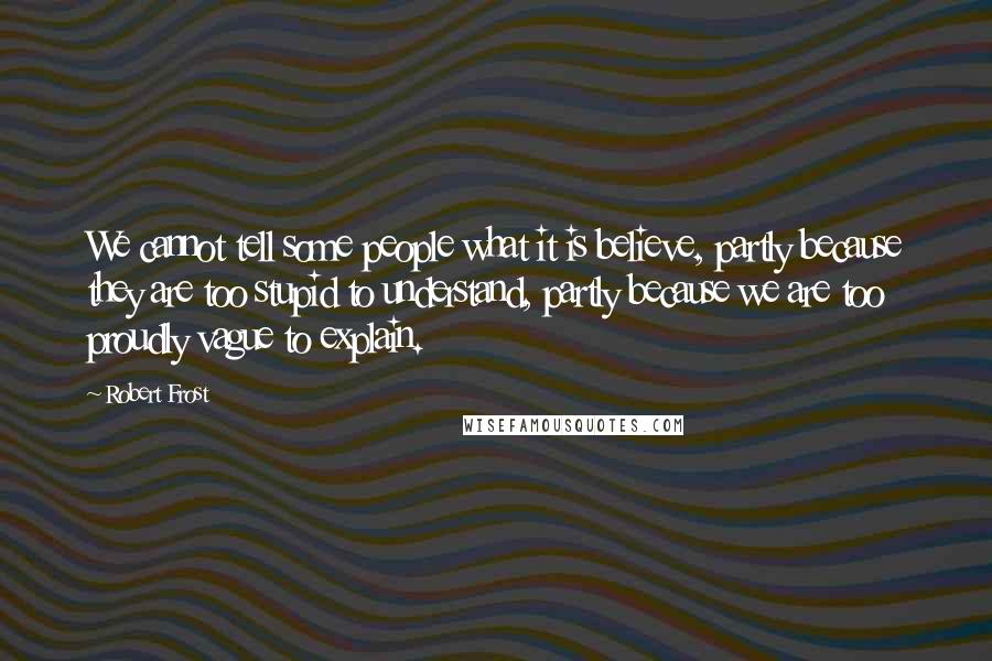 Robert Frost Quotes: We cannot tell some people what it is believe, partly because they are too stupid to understand, partly because we are too proudly vague to explain.