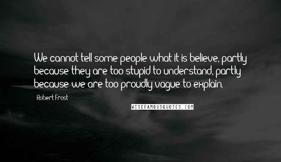 Robert Frost Quotes: We cannot tell some people what it is believe, partly because they are too stupid to understand, partly because we are too proudly vague to explain.