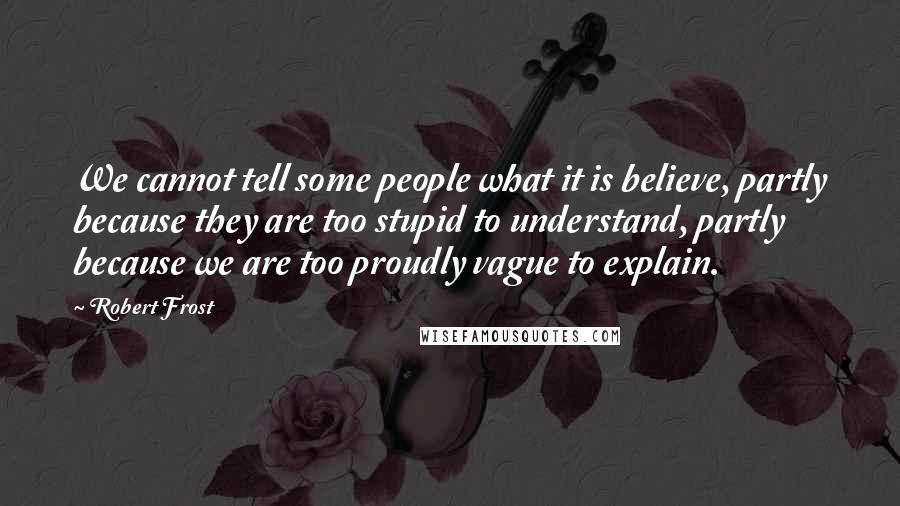 Robert Frost Quotes: We cannot tell some people what it is believe, partly because they are too stupid to understand, partly because we are too proudly vague to explain.