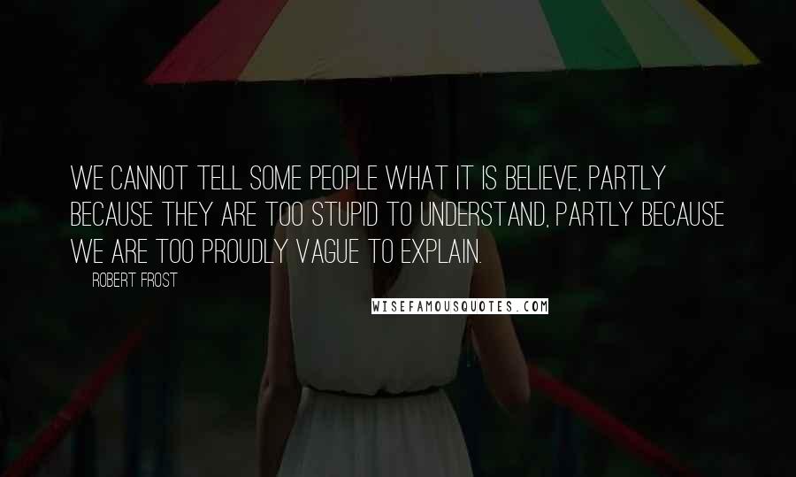 Robert Frost Quotes: We cannot tell some people what it is believe, partly because they are too stupid to understand, partly because we are too proudly vague to explain.