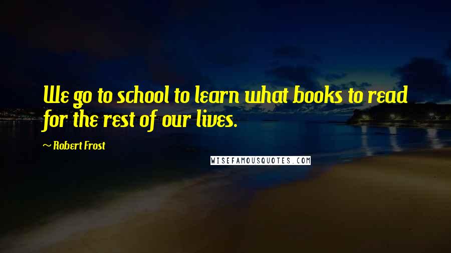 Robert Frost Quotes: We go to school to learn what books to read for the rest of our lives.