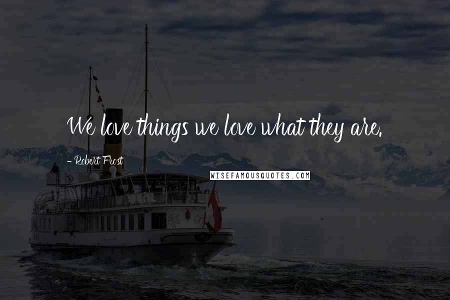 Robert Frost Quotes: We love things we love what they are.