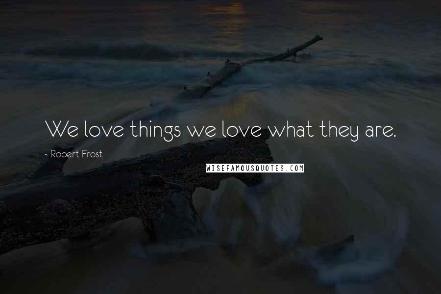 Robert Frost Quotes: We love things we love what they are.