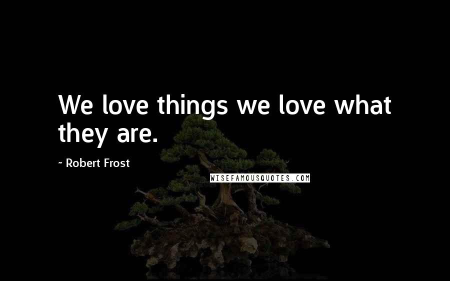 Robert Frost Quotes: We love things we love what they are.